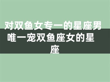 对双鱼女专一的星座男 唯一宠双鱼座女的星座