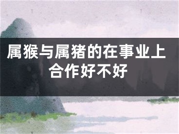 属猴与属猪的在事业上合作好不好