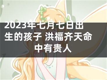 2023年七月七日出生的孩子 洪福齐天命中有贵人