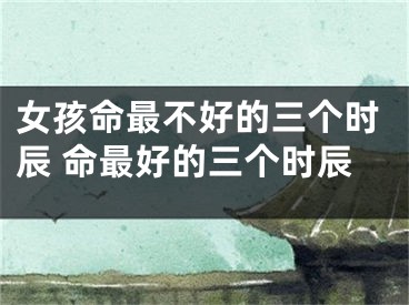 女孩命最不好的三个时辰 命最好的三个时辰