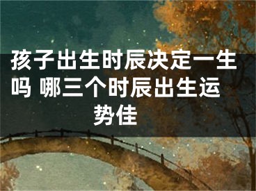 孩子出生时辰决定一生吗 哪三个时辰出生运势佳 