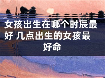 女孩出生在哪个时辰最好 几点出生的女孩最好命
