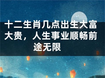 十二生肖几点出生大富大贵，人生事业顺畅前途无限 