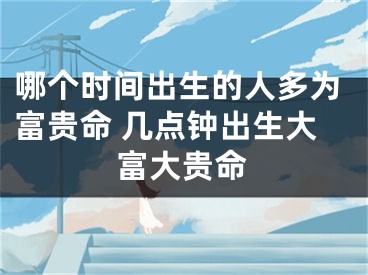 哪个时间出生的人多为富贵命 几点钟出生大富大贵命