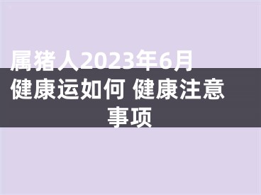 属猪人2023年6月健康运如何 健康注意事项