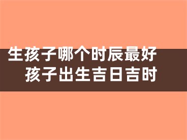 生孩子哪个时辰最好 孩子出生吉日吉时