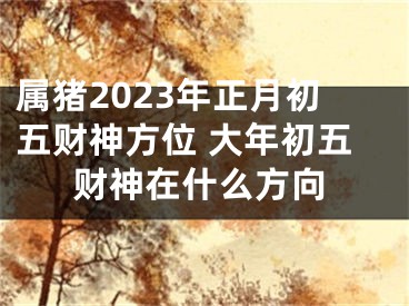属猪2023年正月初五财神方位 大年初五财神在什么方向