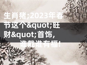 生肖猪;2023年春节这个&quot;旺财&quot;首饰,谁戴谁有福!