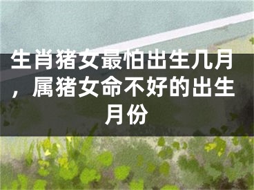 生肖猪女最怕出生几月，属猪女命不好的出生月份