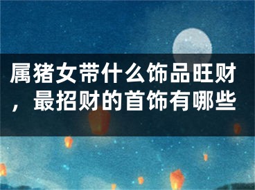 属猪女带什么饰品旺财，最招财的首饰有哪些