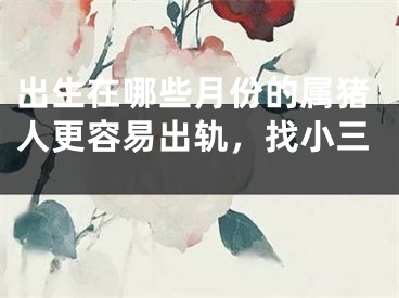 出生在哪些月份的属猪人更容易出轨，找小三 