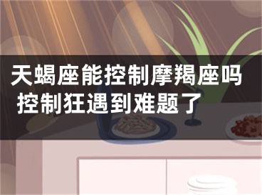 天蝎座能控制摩羯座吗 控制狂遇到难题了 