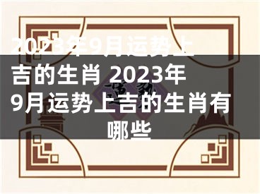 2023年9月运势上吉的生肖 2023年9月运势上吉的生肖有哪些