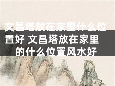 文昌塔放在家里什么位置好 文昌塔放在家里的什么位置风水好