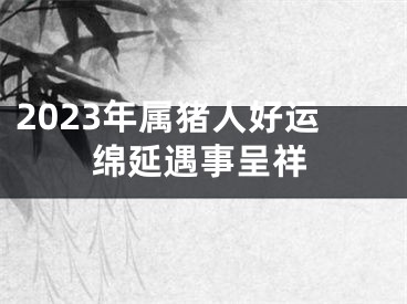 2023年属猪人好运绵延遇事呈祥