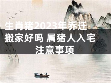 生肖猪2023年乔迁搬家好吗 属猪人入宅注意事项