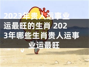 2023年贵人运事业运最旺的生肖 2023年哪些生肖贵人运事业运最旺