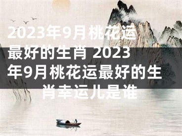 2023年9月桃花运最好的生肖 2023年9月桃花运最好的生肖幸运儿是谁