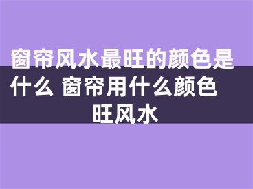 窗帘风水最旺的颜色是什么 窗帘用什么颜色旺风水