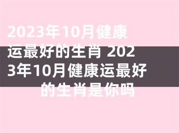 2023年10月健康运最好的生肖 2023年10月健康运最好的生肖是你吗