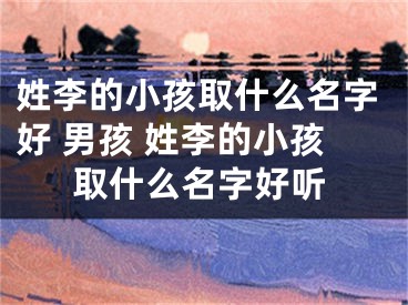 姓李的小孩取什么名字好 男孩 姓李的小孩取什么名字好听