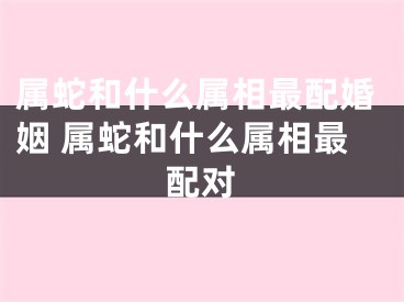 属蛇和什么属相最配婚姻 属蛇和什么属相最配对