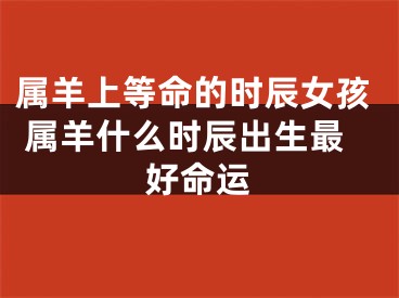 属羊上等命的时辰女孩 属羊什么时辰出生最好命运