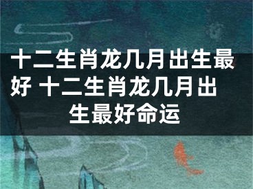 十二生肖龙几月出生最好 十二生肖龙几月出生最好命运