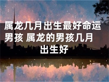 属龙几月出生最好命运男孩 属龙的男孩几月出生好