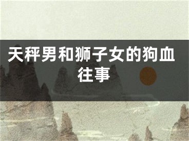 天秤男和狮子女的狗血往事