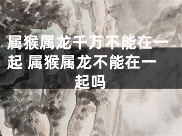 属猴属龙千万不能在一起 属猴属龙不能在一起吗