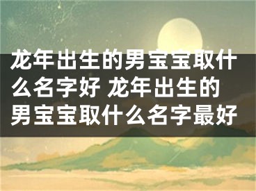 龙年出生的男宝宝取什么名字好 龙年出生的男宝宝取什么名字最好