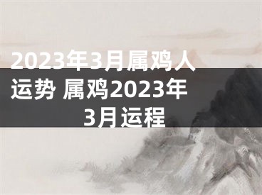 2023年3月属鸡人运势 属鸡2023年3月运程