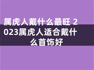 属虎人戴什么最旺 2023属虎人适合戴什么首饰好
