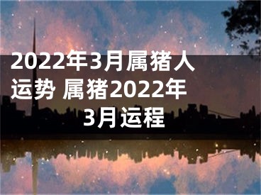 2022年3月属猪人运势 属猪2022年3月运程