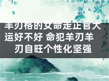 羊刃格的女命走正官大运好不好 命犯羊刃羊刃自旺个性化坚强