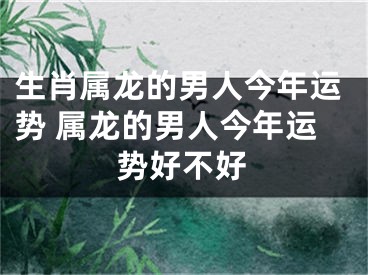 生肖属龙的男人今年运势 属龙的男人今年运势好不好
