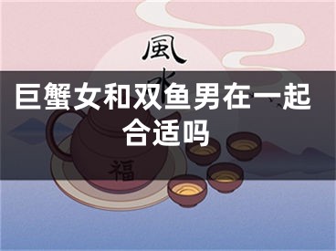 巨蟹女和双鱼男在一起合适吗