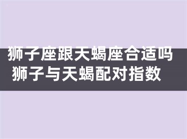 狮子座跟天蝎座合适吗 狮子与天蝎配对指数
