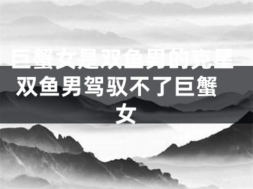巨蟹女是双鱼男的克星 双鱼男驾驭不了巨蟹女