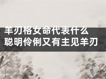 羊刃格女命代表什么 聪明伶俐又有主见羊刃