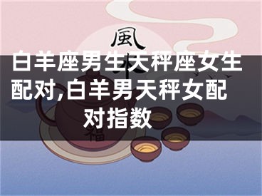白羊座男生天秤座女生配对,白羊男天秤女配对指数 