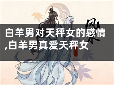 白羊男对天秤女的感情,白羊男真爱天秤女 