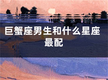 巨蟹座男生和什么星座最配